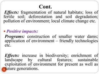 Cont.
15
Effects: fragmentation of natural habitats; loss of
fertile soil; deforestation and soil degradation;
pollution of environment; local climate change etc.
 Positive impacts:
Programs: construction of smaller water dams;
application of environment – friendly technologies
etc.
Effects: increase in biodiversity; enrichment of
landscape by cultural features; sustainable
exploitation of environment for present as well as
future generations.
 