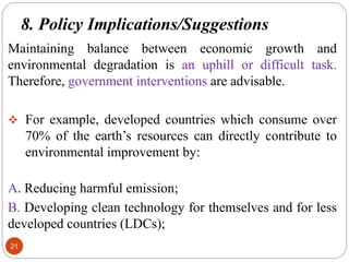 8. Policy Implications/Suggestions
21
Maintaining balance between economic growth and
environmental degradation is an uphill or difficult task.
Therefore, government interventions are advisable.
 For example, developed countries which consume over
70% of the earth’s resources can directly contribute to
environmental improvement by:
A. Reducing harmful emission;
B. Developing clean technology for themselves and for less
developed countries (LDCs);
 
