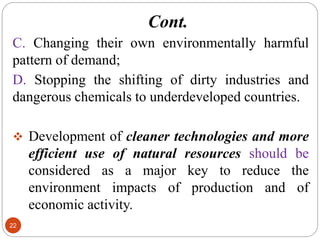 Cont.
22
C. Changing their own environmentally harmful
pattern of demand;
D. Stopping the shifting of dirty industries and
dangerous chemicals to underdeveloped countries.
 Development of cleaner technologies and more
efficient use of natural resources should be
considered as a major key to reduce the
environment impacts of production and of
economic activity.
 