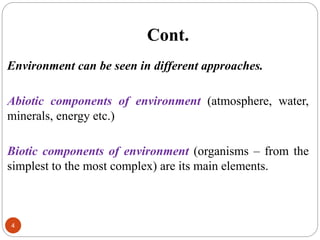 Cont.
4
Environment can be seen in different approaches.
Abiotic components of environment (atmosphere, water,
minerals, energy etc.)
Biotic components of environment (organisms – from the
simplest to the most complex) are its main elements.
 