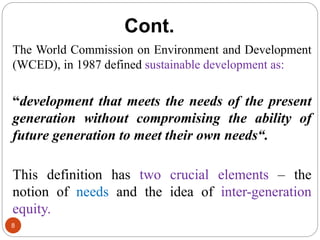 Cont.
8
The World Commission on Environment and Development
(WCED), in 1987 defined sustainable development as:
“development that meets the needs of the present
generation without compromising the ability of
future generation to meet their own needs“.
This definition has two crucial elements – the
notion of needs and the idea of inter-generation
equity.
 