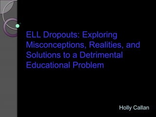 ELL Dropouts: Exploring Misconceptions, Realities, and Solutions to a Detrimental Educational Problem  Holly Callan 
