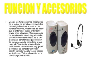 Una de las funciones mas importantes de la tarjeta de sonido es convertir los datos digitales almacenados en los ficheros de audio, en señales de audio que el ordenador puede entender y enviar a los altavoces (Este accesorio de sonido suele venir integrado en la placa base que está dentro de la caja o carcasa; pero también puede venir de forma separada, conectado a una ranura PCI de la placa base).En la parte trasera del ordenador hay “jacks” o entradas de conector donde se podrán conectar los altavoces, cascos y micrófonos. Todos ellos están en la propia tarjeta de sonido. FUNCION Y ACCESORIOS 
