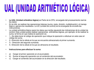   La UAL (Unidad aritmético lógica)  es Parte de la CPU, encargada del procesamiento real de los datos.  En la UAL se realizan las operaciones básicas (suma, resta, división, multiplicación), el manejo lógico y genera los resultados. La UC (unidad de control) es la encargada de enviarle las instrucciones.  La unidad aritmética lógica opera los datos que recibe siguiendo las indicaciones de la unidad de control. Esta unidad puede realizar operaciones  aritméticas lógicas, por ejemplo: el de realizar la suma, la forma en que realiza la operación es: 1.- Se debe tener el código de operación que indique la operación a efectuar en este caso el código de suma. 2.- Dirección de la célula en la que se encuentra almacenado el primer sumando. 3.-  Dirección del segundo sumando. 4.- Dirección de la célula en la que se almacena el resultado.   Instrucciones para efectuar la suma:   a)  Cargar el primer operando en el acumulador. b)  Sumar el segundo operando con el contenido del acumulador.  c)  Cargar el contenido del acumulador en la dirección del resultado.   UAL (UNIDAD ARITMÉTICO LÓGICA) 