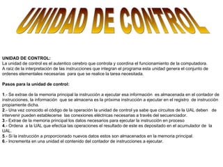 UNIDAD DE CONTROL   UNIDAD DE CONTROL:  La unidad de control es el autentico cerebro que controla y coordina el funcionamiento de la computadora. A raíz de la interpretación de las instrucciones que integran el programa esta unidad genera el conjunto de ordenes elementales necesarias  para que se realice la tarea necesitada.   Pasos para la unidad de control:    1 .- Se extrae de la memoria principal la instrucción a ejecutar esa información  es almacenada en el contador de instrucciones, la información  que se almacena es la próxima instrucción a ejecutar en el registro  de instrucción propiamente dicha. 2 .- Una vez conocido el código de la operación la unidad de control ya sabe que circuitos de la UAL deben  de intervenir pueden establecerse  las conexiones eléctricas necesarias a través del secuenciador. 3 .- Extrae de la memoria principal los datos necesarios para ejecutar la instrucción en proceso 4 .- Ordena  a la UAL que efectúa las operaciones el resultado de este es depositado en el acumulador de  la UAL. 5 .- Si la instrucción a proporcionado nuevos datos estos son almacenados en la memoria principal. 6 .- Incrementa en una unidad el contenido del contador de instrucciones a ejecutar. 