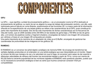 COMPONENTES GPU: La GPU, —que significa «unidad de procesamiento gráfico»— es un procesador (como la CPU) dedicado al procesamiento de gráficos; su razón de ser es aligerar la carga de trabajo del procesador central y, por ello, está optimizada para el cálculo en coma flotante, predominante en las funciones 3D. La mayor parte de la información ofrecida en la especificación de una tarjeta gráfica se refiere a las características de la GPU, pues constituye la parte más importante de la tarjeta. Dos de las más importantes de dichas características son la frecuencia de reloj del núcleo, que en 2006 oscilaba entre 250 MHz en las tarjetas de gama baja y 750 MHz en las de gama alta, y el número de pipelines (vertex y fragment shaders), encargadas de traducir una imagen 3D compuesta por vértices y líneas en una imagen 2D compuesta por píxeles. Una parte importante de la memoria de un adaptador de vídeo es el Z-Buffer, encargado de gestionar las coordenadas de profundidad de las imágenes en los gráficos 3D. RAMDAC: El RAMDAC  es un conversor de señal digital a analógico de memoria RAM.  Se encarga de transformar las señales digitales producidas en el ordenador en una señal analógica que sea interpretable por el monitor. Según el número de bits que maneje a la vez y la velocidad con que lo haga, el conversor será capaz de dar soporte a diferentes velocidades de refresco del monitor (se recomienda trabajar a partir de 75 hz, nunca con menos de 60).[9] Dada la creciente popularidad de los monitores digitales el RAMDAC está quedando obsoleto, puesto que no es necesaria la conversión analógica si bien es cierto que muchos conservan conexión VGA por compatibilidad.   