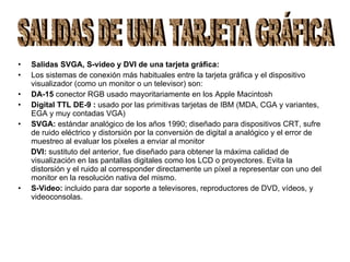 Salidas SVGA, S-video y DVI de una tarjeta gráfica: Los sistemas de conexión más habituales entre la tarjeta gráfica y el dispositivo visualizador (como un monitor o un televisor) son:  DA-15  conector RGB usado mayoritariamente en los Apple Macintosh Digital TTL DE-9 :  usado por las primitivas tarjetas de IBM (MDA, CGA y variantes, EGA y muy contadas VGA) SVGA:  estándar analógico de los años 1990; diseñado para dispositivos CRT, sufre de ruido eléctrico y distorsión por la conversión de digital a analógico y el error de muestreo al evaluar los píxeles a enviar al monitor DVI:  sustituto del anterior, fue diseñado para obtener la máxima calidad de visualización en las pantallas digitales como los LCD o proyectores. Evita la distorsión y el ruido al corresponder directamente un píxel a representar con uno del monitor en la resolución nativa del mismo. S-Video:  incluido para dar soporte a televisores, reproductores de DVD, vídeos, y videoconsolas. SALIDAS DE UNA TARJETA GRÁFICA 