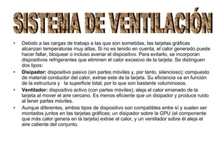 Debido a las cargas de trabajo a las que son sometidas, las tarjetas gráficas alcanzan temperaturas muy altas. Si no es tenido en cuenta, el calor generado puede hacer fallar, bloquear o incluso averiar el dispositivo. Para evitarlo, se incorporan dispositivos refrigerantes que eliminen el calor excesivo de la tarjeta. Se distinguen dos tipos:  Disipador:  dispositivo pasivo (sin partes móviles y, por tanto, silencioso); compuesto de material conductor del calor, extrae este de la tarjeta. Su eficiencia va en función de la estructura y  la superficie total, por lo que son bastante voluminosos. Ventilador:  dispositivo activo (con partes móviles); aleja el calor emanado de la tarjeta al mover el aire cercano. Es menos eficiente que un disipador y produce ruido al tener partes móviles. Aunque diferentes, ambos tipos de dispositivo son compatibles entre sí y suelen ser montados juntos en las tarjetas gráficas; un disipador sobre la GPU (el componente que más calor genera en la tarjeta) extrae el calor, y un ventilador sobre él aleja el aire caliente del conjunto. SISTEMA DE VENTILACIÓN 