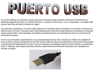 PUERTO USB   Un puerto USB es una entrada o acceso para que el usuario pueda compartir información almacenada en diferentes dispositivos como una cámara de fotos, un pendrive, entre otros, con un computador. Las siglas USB quieren decir Bus de Serie Universal en inglés.   Los aparatos conectados a un puerto USB estándar no necesitan estar enchufados a la corriente o disponer de baterías para funcionar. El propio puerto está diseñado para transmitir energía eléctrica al dispositivo conectado. Incluso puede haber varios aparatos conectados simultáneamente, sin necesidad de recurrir a una fuente de alimentación externa.   Una de sus principales características es su capacidad plug & play. Este concepto se refiere a la cualidad de que con sólo conectar el dispositivo al servidor central, éste sea capaz de interpretar la información almacenada y reproducirla inmediatamente. Es decir, que el computador y el aparato hablen el mismo idioma y se entiendan entre sí. Además, este sistema permite conectar y desconectar los diferentes dispositivos sin necesidad de reiniciar el equipo.   