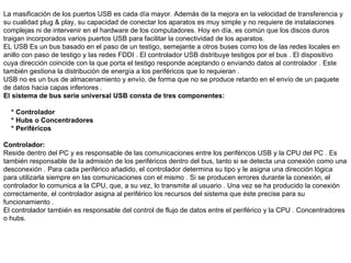   La masificación de los puertos USB es cada día mayor. Además de la mejora en la velocidad de transferencia y su cualidad plug & play, su capacidad de conectar los aparatos es muy simple y no requiere de instalaciones complejas ni de intervenir en el hardware de los computadores. Hoy en día, es común que los discos duros traigan incorporados varios puertos USB para facilitar la conectividad de los aparatos. EL USB Es un bus basado en el paso de un testigo, semejante a otros buses como los de las redes locales en anillo con paso de testigo y las redes FDDI . El controlador USB distribuye testigos por el bus . El dispositivo cuya dirección coincide con la que porta el testigo responde aceptando o enviando datos al controlador . Este también gestiona la distribución de energía a los periféricos que lo requieran . USB no es un bus de almacenamiento y envío, de forma que no se produce retardo en el envío de un paquete de datos hacia capas inferiores . El sistema de bus serie universal USB consta de tres componentes:   * Controlador * Hubs o Concentradores * Periféricos   Controlador: Reside dentro del PC y es responsable de las comunicaciones entre los periféricos USB y la CPU del PC . Es también responsable de la admisión de los periféricos dentro del bus, tanto si se detecta una conexión como una desconexión . Para cada periférico añadido, el controlador determina su tipo y le asigna una dirección lógica para utilizarla siempre en las comunicaciones con el mismo . Si se producen errores durante la conexión, el controlador lo comunica a la CPU, que, a su vez, lo transmite al usuario . Una vez se ha producido la conexión correctamente, el controlador asigna al periférico los recursos del sistema que éste precise para su funcionamiento . El controlador también es responsable del control de flujo de datos entre el periférico y la CPU . Concentradores o hubs . 