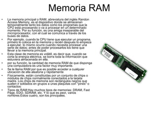 Memoria RAM La memoria principal o RAM, abreviatura del inglés Randon Access Memory, es el dispositivo donde se almacenan temporalmente tanto los datos como los programas que la CPU está procesando o va a procesar en un determinado momento. Por su función, es una amiga inseparable del microprocesador, con el cual se comunica a través de los buses de datos. Por ejemplo, cuando la CPU tiene que ejecutar un programa, primero lo coloca en la memoria y recién después lo empieza a ejecutar. lo mismo ocurre cuando necesita procesar una serie de datos; antes de poder procesarlos los tiene que llevar a la memoria principal. Esta clase de memoria es volátil, es decir que, cuando se corta la energía eléctrica, se borra toda la información que estuviera almacenada en ella. por su función, la cantidad de memoria RAM de que disponga una computadora es una factor muy importante. Se le llama RAM por que es posible acceder a cualquier ubicación de ella aleatoria y rápidamente Físicamente, están constituidas por un conjunto de chips o módulos de chips normalmente conectados a la tarjeta madre. Los chips de memoria son rectángulos negros que suelen ir soldados en grupos a unas plaquitas con "pines" o contactos: Tipos de RAM:Hay muchos tipos de memorias: DRAM, Fast Page, EDO, SDRAM, etc. Y lo que es peor, varios nombres.Estos cuatro, son los principales. 