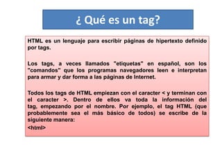 ¿ Qué es un tag?
HTML es un lenguaje para escribir páginas de hipertexto definido
por tags.
Los tags, a veces llamados "etiquetas" en español, son los
"comandos" que los programas navegadores leen e interpretan
para armar y dar forma a las páginas de Internet.
Todos los tags de HTML empiezan con el caracter < y terminan con
el caracter >. Dentro de ellos va toda la información del
tag, empezando por el nombre. Por ejemplo, el tag HTML (que
probablemente sea el más básico de todos) se escribe de la
siguiente manera:
<html>
 
