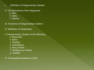 I.   Definition of Integumentary System

II. The derivatives of the integument
     a. Hair
      b. Nails
      c. Glands

III. Functions of Integumentary System

IV. Definition of Vertebrates

V. Integumentary System of the following:
      a. Mammals
      b .Birds
      c. Reptiles
      d. Amphibians
      e. Bony Fishes
      f. Cartilaginous Fishes
      g. Jawless

VI. Comparative Anatomy of Skin
 