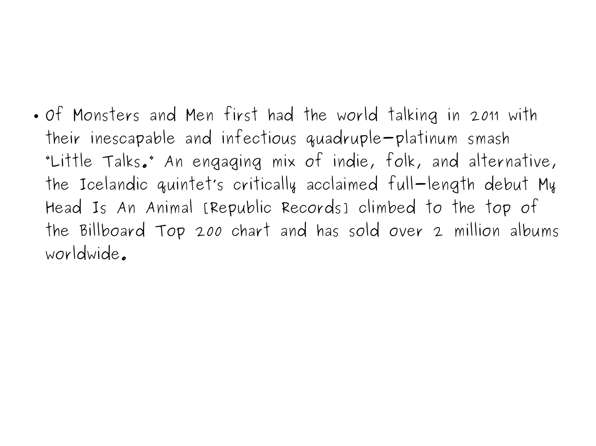 ● Of Monsters and Men first had the world talking in 2011 with
their inescapable and infectious quadruple-platinum smash
“Little Talks.” An engaging mix of indie, folk, and alternative,
the Icelandic quintet’s critically acclaimed full-length debut My
Head Is An Animal [Republic Records] climbed to the top of
the Billboard Top 200 chart and has sold over 2 million albums
worldwide.
 