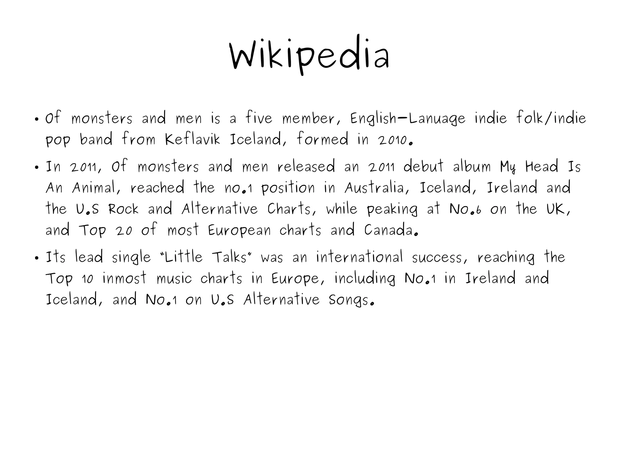 Wikipedia
● Of monsters and men is a five member, English-Lanuage indie folk/indie
pop band from Keflavik Iceland, formed in 2010.
● In 2011, Of monsters and men released an 2011 debut album My Head Is
An Animal, reached the no.1 position in Australia, Iceland, Ireland and
the U.S Rock and Alternative Charts, while peaking at No.6 on the UK,
and Top 20 of most European charts and Canada.
● Its lead single “Little Talks” was an international success, reaching the
Top 10 inmost music charts in Europe, including No.1 in Ireland and
Iceland, and No.1 on U.S Alternative Songs.
 