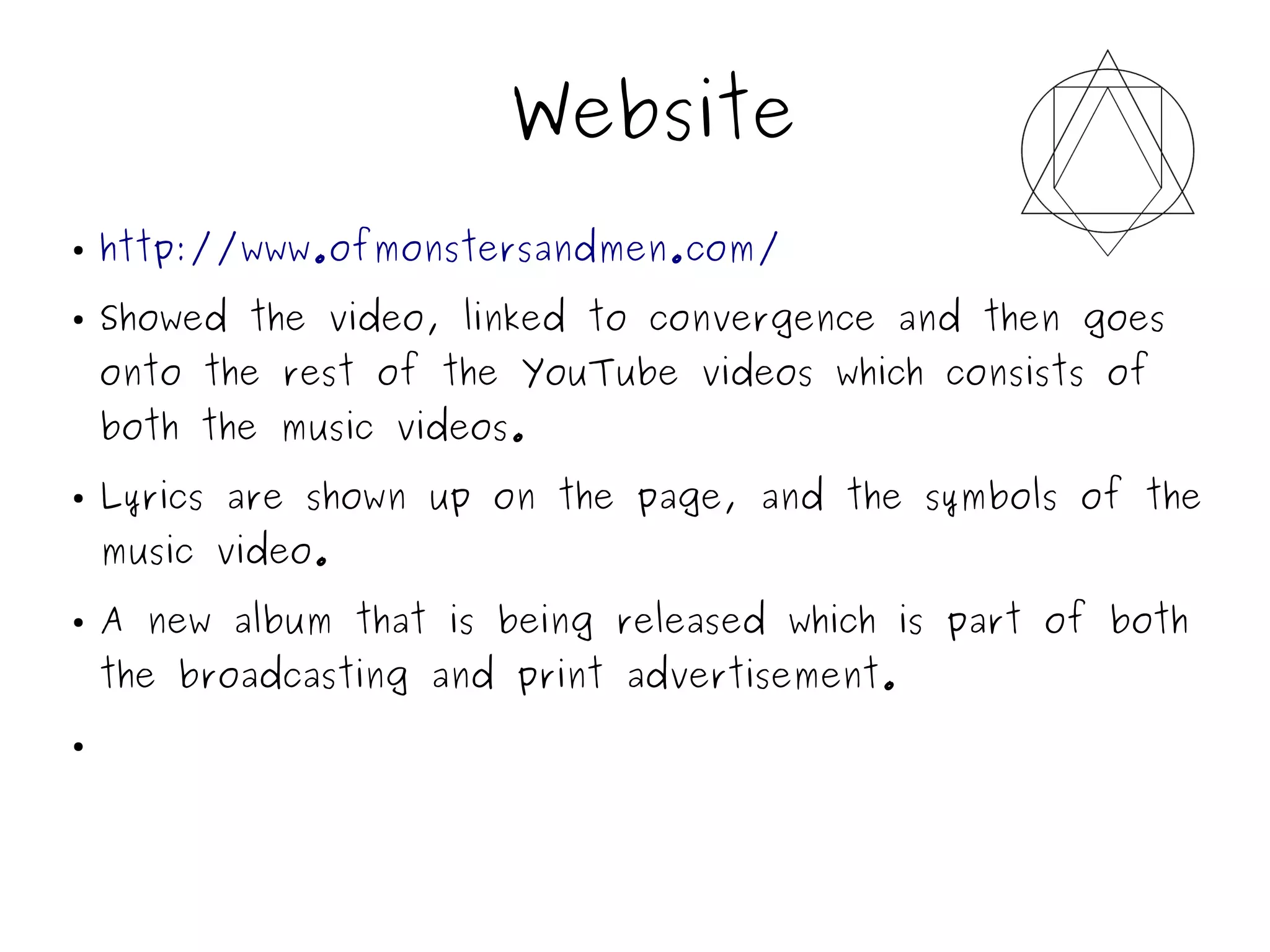 Website
● http://www.ofmonstersandmen.com/
● Showed the video, linked to convergence and then goes
onto the rest of the YouTube videos which consists of
both the music videos.
● Lyrics are shown up on the page, and the symbols of the
music video.
● A new album that is being released which is part of both
the broadcasting and print advertisement.
●
 