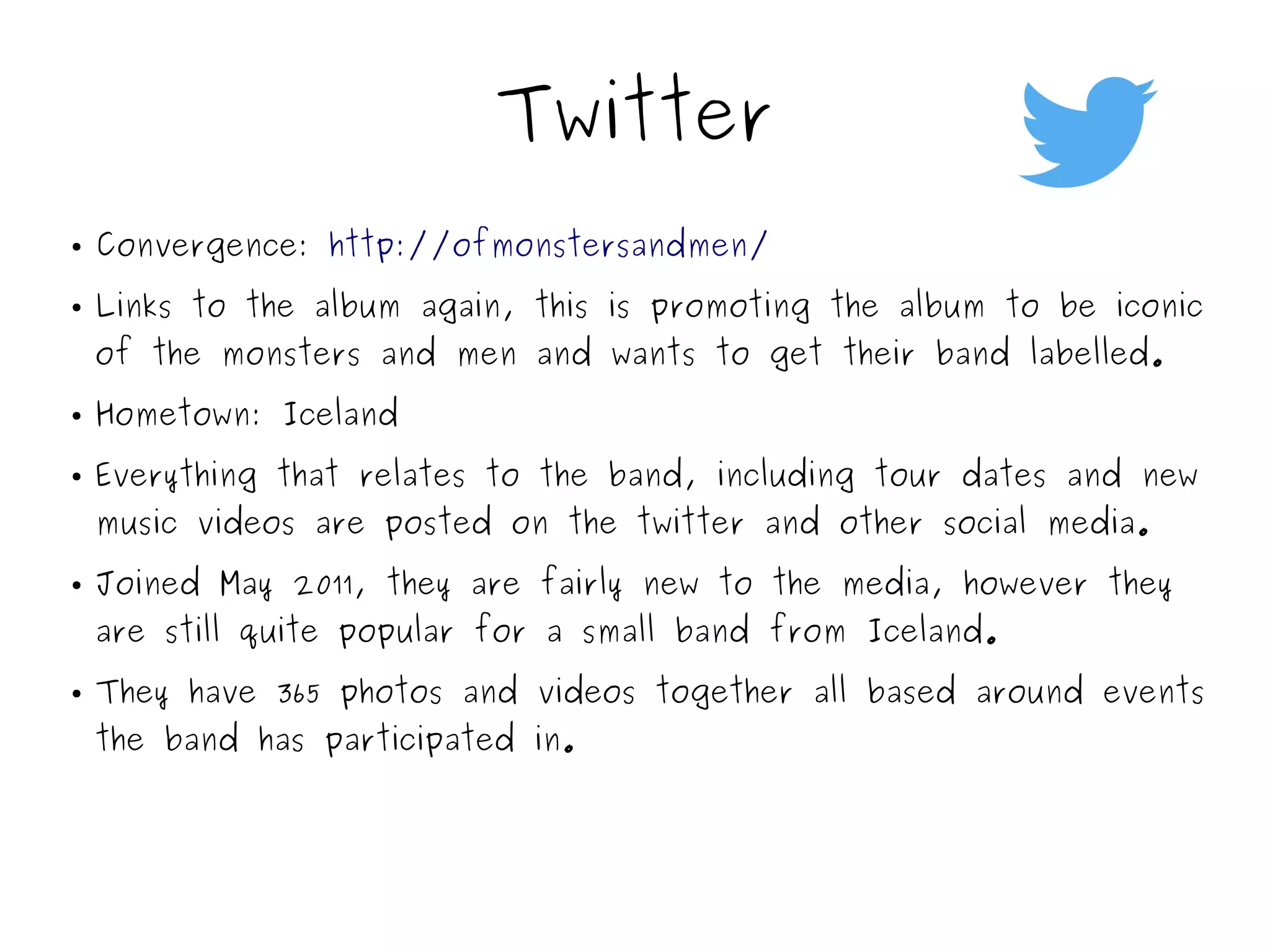 Twitter
● Convergence: http://ofmonstersandmen/
● Links to the album again, this is promoting the album to be iconic
of the monsters and men and wants to get their band labelled.
● Hometown: Iceland
● Everything that relates to the band, including tour dates and new
music videos are posted on the twitter and other social media.
● Joined May 2011, they are fairly new to the media, however they
are still quite popular for a small band from Iceland.
● They have 365 photos and videos together all based around events
the band has participated in.
 