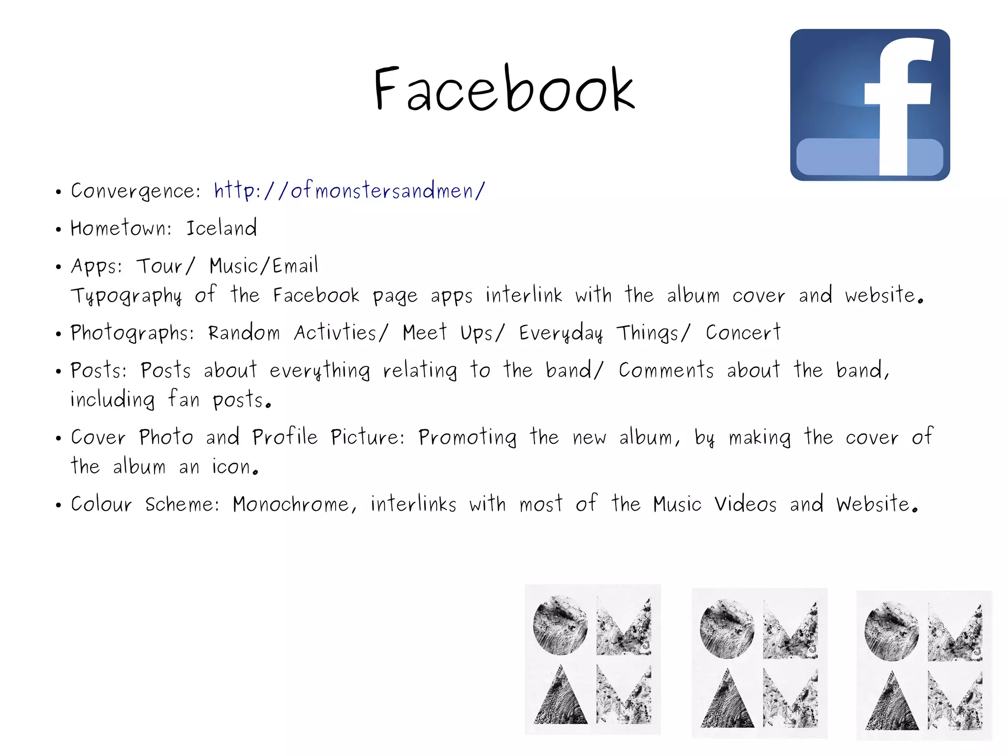 Facebook
● Convergence: http://ofmonstersandmen/
● Hometown: Iceland
● Apps: Tour/ Music/Email
Typography of the Facebook page apps interlink with the album cover and website.
● Photographs: Random Activties/ Meet Ups/ Everyday Things/ Concert
● Posts: Posts about everything relating to the band/ Comments about the band,
including fan posts.
● Cover Photo and Profile Picture: Promoting the new album, by making the cover of
the album an icon.
● Colour Scheme: Monochrome, interlinks with most of the Music Videos and Website.
 