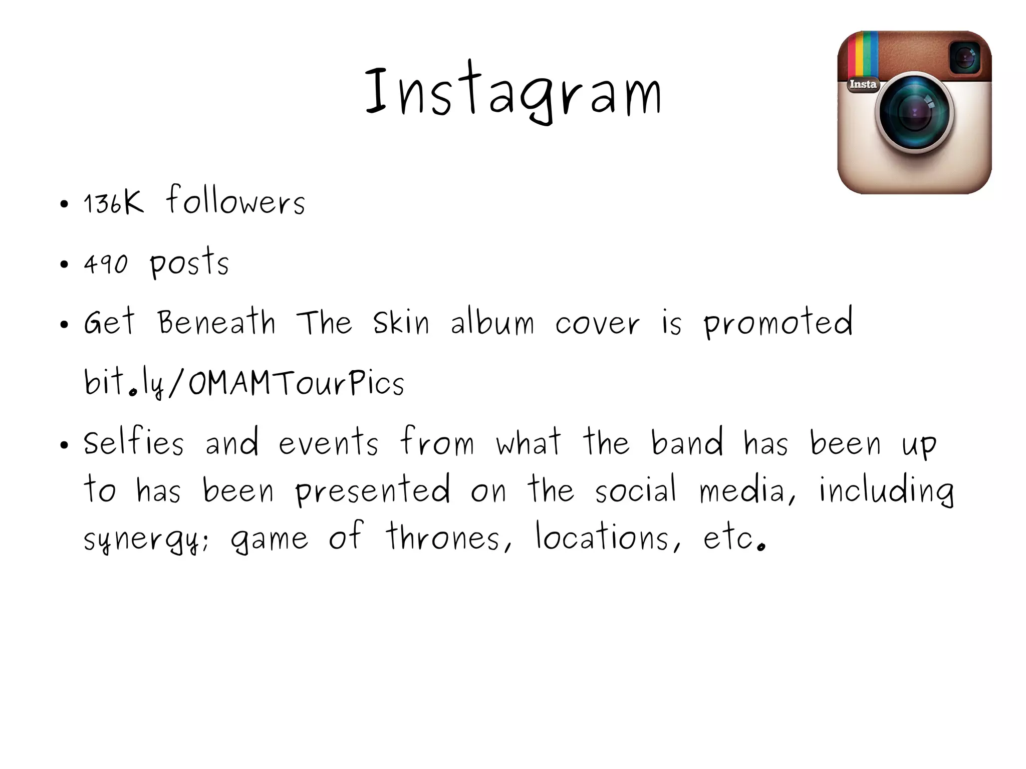 Instagram
● 136K followers
● 490 posts
● Get Beneath The Skin album cover is promoted
bit.ly/OMAMTourPics
● Selfies and events from what the band has been up
to has been presented on the social media, including
synergy; game of thrones, locations, etc.
 
