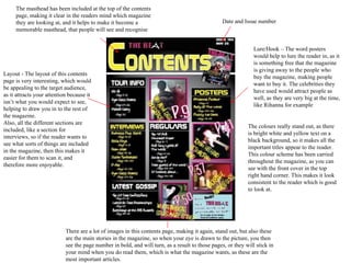 The masthead has been included at the top of the contents page, making it clear in the readers mind which magazine they are looking at, and it helps to make it become a memorable masthead, that people will see and recognise Date and Issue number Lure/Hook – The word posters would help to lure the reader in, as it is something free that the magazine is giving away to the people who buy the magazine, making people want to buy it. The celebrities they have used would attract people as well, as they are very big at the time, like Rihanna for example There are a lot of images in this contents page, making it again, stand out, but also these are the main stories in the magazine, so when your eye is drawn to the picture, you then see the page number in bold, and will turn, as a result to those pages, or they will stick in your mind when you do read them, which is what the magazine wants, as these are the most important articles. Layout - The layout of this contents page is very interesting, which would be appealing to the target audience, as it attracts your attention because it isn’t what you would expect to see, helping to draw you in to the rest of the magazine. Also, all the different sections are included, like a section for interviews, so if the reader wants to see what sorts of things are included in the magazine, then this makes it easier for them to scan it, and therefore more enjoyable. The colours really stand out, as there is bright white and yellow text on a black background, so it makes all the important titles appear to the reader. This colour scheme has been carried throughout the magazine, as you can see with the front cover in the top right hand corner. This makes it look consistent to the reader which is good to look at. 