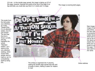 This quote from the text grabs your attention, as it says, “People think I’m an attention seeker, but I’m just honest”. The fact that this line is shown so bold, and big, highlights the words, “Attention seeker”, as it seems to be very attention seeking, which would make people want to read on, as it is contradicting itself by doing this. Main Image – The main image of Lily Allen is very direct, you can see her face clearly, and she is connecting to the reader because of her direct eye-contact. The red on her top makes her stand out, which means she is the first thing your eyes are drawn to when you see the page. This colour is also used to highlight her name The writing is organised into 4 columns, making the double page spread look tidy and it breaks it down, making it easier for readers to read 2/3 rule – in this double page spread, the image is taking up 2/3 of the page, however, because the quote at the top of the page is so big and bold, you could also say that it is ½ texts and ½ image. Online address The image is covering both pages. 
