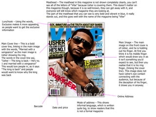 Masthead – The masthead in this magazine is not shown completely clearly, you can’t see all of the letters of “Vibe” because Usher is covering them. This doesn’t matter on this magazine though, because it is so well known, they can get away with it, and everyone will still know which magazine they are looking at. The part of the masthead that you can see is very bold and vibrant in blue, it really stands out, and this goes well with the name of the magazine being “Vibe” Main Image – The main image on this front cover is of Usher, and he is holding out his finger. At first you think it is his middle finger which would draw you in as it isn’t something you’d expect to see, but then you realise that it is his ring finger, (linking the cover line). This image does not have Usher’s eye contact connecting with the audience, but because of the deception of his finger, it draws you in anyway. Lure/hook – Using the words, Exclusive makes it more appealing, as people want to get the exclusive information Main Cover line – This is a bold cover line, linking in the main image with the words, “Married with a vengeance” as the main image is Usher showing his ring. The words in the cover line say, “Usher – The king is back – He’s no. 1 and married with a vengeance” This would lure people in, as it says “The king is back” and people would want to know why the king was back Barcode Date and price Mode of address – This shows informal language, which is written quite big, to show readers that this is not a formal magazine Online Address 