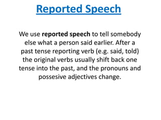Reported Speech
We use reported speech to tell somebody
  else what a person said earlier. After a
 past tense reporting verb (e.g. said, told)
 the original verbs usually shift back one
tense into the past, and the pronouns and
       possesive adjectives change.
 