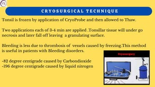 C R Y O S U R G I C A L T E C H N I Q U E
Tonsil is frozen by application of CryoProbe and then allowed to Thaw.
Two applications each of 3-4 min are applied .Tonsillar tissue will under go
necrosis and later fall off leaving a granulating surface.
Bleeding is less due to thrombosis of vessels caused by freezing.This method
is useful in patients with Bleeding disorders.
-82 degree centigrade caused by Carbondioxide
-196 degree centigrade caused by liquid nitrogen
 