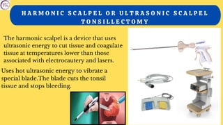 H A R M O N I C S C A L P E L O R U L T R A S O N I C S C A L P E L
T O N S I L L E C T O M Y
The harmonic scalpel is a device that uses
ultrasonic energy to cut tissue and coagulate
tissue at temperatures lower than those
associated with electrocautery and lasers.
Uses hot ultrasonic energy to vibrate a
special blade.The blade cuts the tonsil
tissue and stops bleeding.
 