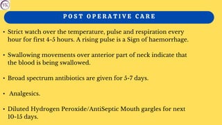 P O S T O P E R A T I V E C A R E
• Strict watch over the temperature, pulse and respiration every
hour for first 4-5 hours. A rising pulse is a Sign of haemorrhage.
• Swallowing movements over anterior part of neck indicate that
the blood is being swallowed.
• Broad spectrum antibiotics are given for 5-7 days.
• Analgesics.
• Diluted Hydrogen Peroxide/AntiSeptic Mouth gargles for next
10-15 days.
 