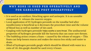 W H Y H 2 O 2 I S U S E D P E R O P E R A T I V E L Y A N D
F O R G A R G L I N G P O S T O P E R A T I V E L Y
• It is used as an oxidizer, bleaching agent and antiseptic. It is an unstable
compound. It releases the nascent oxygen.
• Local application of 3% hydrogen peroxide on the tonsillar bed after
tonsillectomy is beneficial as it decreases the procedure time and the volume
of blood loss as well as number of ties used.
• Gargling with hydrogen peroxide helps soothe a sore throat. The antibacterial
properties of hydrogen peroxide kill the bacteria that can cause sore throats.
• The bubbling action creates a foam – caused by the release of oxygen – This
foam can help loosen mucus and makes the mucus less sticky and easier to
drain.
• 20ml of hydrogen peroxide gargle which should be diluted with water in a
ratio of 1:6. this gargle should be used every 4 hours
 