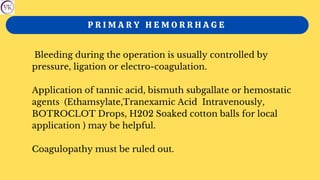 P R I M A R Y H E M O R R H A G E
Bleeding during the operation is usually controlled by
pressure, ligation or electro-coagulation.
Application of tannic acid, bismuth subgallate or hemostatic
agents (Ethamsylate,Tranexamic Acid Intravenously,
BOTROCLOT Drops, H202 Soaked cotton balls for local
application ) may be helpful.
Coagulopathy must be ruled out.
 