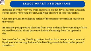 R E A C T I O N A R Y H E M O R R H A G E
Bleeding after the recovery from anesthesia on the day of surgery is usually
controlled by removing the clot, applying pressure or vasoconstrictor.
Clot may prevent the clipping action of the superior constrictor muscle on
the vessels.
Immediate postoperative bleeding from nose and mouth or vomiting of dark
colored blood and rising pulse rate indicate bleeding from the operative
site.
In cases of refractory bleeding, patient is taken back to operation room and
ligation or electrocoagulation of the bleeding vessels is done under general
anesthesia.
 