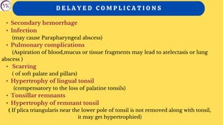 D E L A Y E D C O M P L I C A T I O N S
• Secondary hemorrhage
• Infection
(may cause Parapharyngeal abscess)
• Pulmonary complications
(Aspiration of blood,mucus or tissue fragments may lead to atelectasis or lung
abscess )
• Scarring
( of soft palate and pillars)
• Hypertrophy of lingual tonsil
(compensatory to the loss of palatine tonsils)
• Tonsillar remnants
• Hypertrophy of remnant tonsil
( If plica triangularis near the lower pole of tonsil is not removed along with tonsil,
it may get hypertrophied)
 