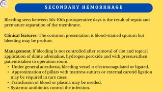 S E C O N D A R Y H E M O R R H A G E
Bleeding seen between 5th-10th postoperative days is the result of sepsis and
premature separation of the membrane.
Clinical features: The common presentation is blood-stained sputum but
bleeding may be profuse.
Management: If bleeding 1s not controlled after removal of clot and topical
application of dilute adrenaline, hydrogen peroxide and with pressure,then
patientistaken to operation room.
• Under general anesthesia, bleeding vessel is electrocoagulated or ligated.
• Approximation of pillars with mattress sutures or external carotid ligation
may be required in rare cases.
• Transfusion of blood or plasma may be needed.
• Systemic antibiotics control the infection.
 