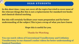 D E A R S T U D E N T S
In this short time, i may not cover all the topics but tried to cover most of
the relavant things.But this is not a replacememt for standard text books
and classical clinical teaching.
But this will certainly facilitate your exam preparation and for better
understanding of the subject.This is just a recap of what you have learnt.
Hope this is useful for you.
Thanks for Watching.
You can watch videos of Conventional Tonsillectomy and Coblation
Tonsillectomy in our channel’s earlier videos for better understanding of
Surgical Procedure.
 