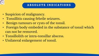 A B S O L U T E I N D I C A T I O N S
• Suspicion of malignancy.
• Tonsillitis causing febrile seizures.
• Benign tumours or cysts of the tonsil.
• Foreign body embeded in the substance of tonsil which
can not be removed.
• Tonsillolith or intra-tonsillar abscess.
• Unilateral enlargement of tonsil.
 