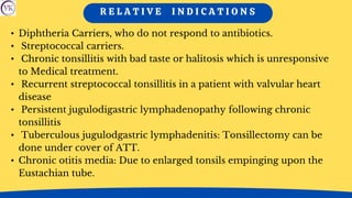 R E L A T I V E I N D I C A T I O N S
• Diphtheria Carriers, who do not respond to antibiotics.
• Streptococcal carriers.
• Chronic tonsillitis with bad taste or halitosis which is unresponsive
to Medical treatment.
• Recurrent streptococcal tonsillitis in a patient with valvular heart
disease
• Persistent jugulodigastric lymphadenopathy following chronic
tonsillitis
• Tuberculous jugulodgastric lymphadenitis: Tonsillectomy can be
done under cover of ATT.
• Chronic otitis media: Due to enlarged tonsils empinging upon the
Eustachian tube.
 