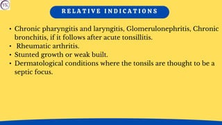 R E L A T I V E I N D I C A T I O N S
• Chronic pharyngitis and laryngitis, Glomerulonephritis, Chronic
bronchitis, if it follows after acute tonsillitis.
• Rheumatic arthritis.
• Stunted growth or weak built.
• Dermatological conditions where the tonsils are thought to be a
septic focus.
 