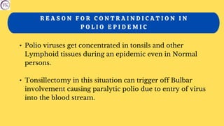 R E A S O N F O R C O N T R A I N D I C A T I O N I N
P O L I O E P I D E M I C
• Polio viruses get concentrated in tonsils and other
Lymphoid tissues during an epidemic even in Normal
persons.
• Tonsillectomy in this situation can trigger off Bulbar
involvement causing paralytic polio due to entry of virus
into the blood stream.
 