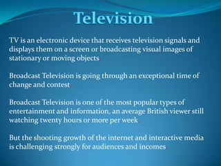 TV is an electronic device that receives television signals and
displays them on a screen or broadcasting visual images of
stationary or moving objects.
Broadcast Television is going through an exceptional time of
change and contest.
Broadcast Television is one of the most popular types of
entertainment and information, an average British viewer still
watching twenty hours or more per week.
But the shooting growth of the internet and interactive media
is challenging strongly for audiences and incomes.

 