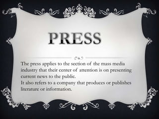 The press applies to the section of the mass media
industry that their center of attention is on presenting
current news to the public.
It also refers to a company that produces or publishes
literature or information.

 