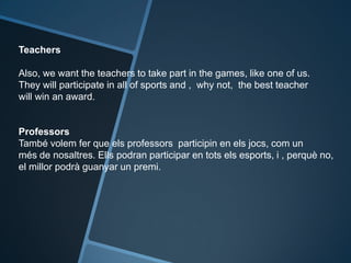 Teachers
Also, we want the teachers to take part in the games, like one of us.
They will participate in all of sports and , why not, the best teacher
will win an award.
Professors
També volem fer que els professors participin en els jocs, com un
més de nosaltres. Ells podran participar en tots els esports, i , perquè no,
el millor podrà guanyar un premi.
 