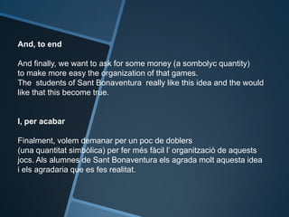 And, to end
And finally, we want to ask for some money (a sombolyc quantity)
to make more easy the organization of that games.
The students of Sant Bonaventura really like this idea and the would
like that this become true.
I, per acabar
Finalment, volem demanar per un poc de doblers
(una quantitat simbòlica) per fer més fàcil l’ organització de aquests
jocs. Als alumnes de Sant Bonaventura els agrada molt aquesta idea
i els agradaria que es fes realitat.
 
