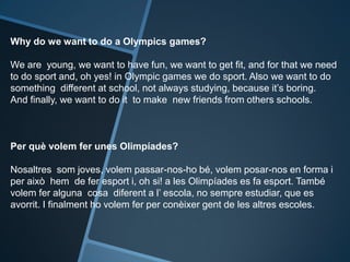 Why do we want to do a Olympics games?
We are young, we want to have fun, we want to get fit, and for that we need
to do sport and, oh yes! in Olympic games we do sport. Also we want to do
something different at school, not always studying, because it’s boring.
And finally, we want to do it to make new friends from others schools.
Per què volem fer unes Olimpíades?
Nosaltres som joves, volem passar-nos-ho bé, volem posar-nos en forma i
per això hem de fer esport i, oh si! a les Olimpíades es fa esport. També
volem fer alguna cosa diferent a l’ escola, no sempre estudiar, que es
avorrit. I finalment ho volem fer per conèixer gent de les altres escoles.
 