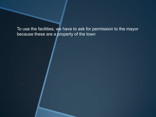 To use the facilities, we have to ask for permission to the mayor
because these are a property of the town
 