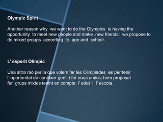 Olympic Spirit
Another reason why we want to do the Olympics is having the
opportunity to meet new people and make new friends: we propose to
do mixed groups according to age and school.
L’ esperit Olímpic
Una altra raó per la que volem fer les Olimpiades es per tenir
l’ oportunitat de conèixer gent i fer nous amics: hem proposat
fer grups mixtes tenint en compte l’ edat i l’ escola.
 