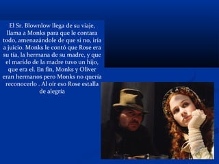 El Sr. Blownlow llega de su viaje,
llama a Monks para que le contara
todo, amenazándole de que si no, iría
a juicio. Monks le contó que Rose era
su tía, la hermana de su madre, y que
el marido de la madre tuvo un hijo,
que era el. En fin, Monks y Oliver
eran hermanos pero Monks no quería
reconocerlo . Al oír eso Rose estalla
de alegría
 