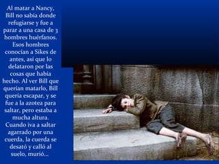 Al matar a Nancy,
Bill no sabía donde
refugiarse y fue a
parar a una casa de 3
hombres huérfanos.
Esos hombres
conocían a Sikes de
antes, así que lo
delataron por las
cosas que había
hecho. Al ver Bill que
querían matarlo, Bill
quería escapar, y se
fue a la azotea para
saltar, pero estaba a
mucha altura.
Cuando iva a saltar
agarrado por una
cuerda, la cuerda se
desató y calló al
suelo, murió...
 