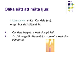 Olika sätt att mäta ljus:

    1. Ljusstyrkan mäts i Candela (cd).
    Anger hur starkt ljuset är.

     Candela betyder stearinljus på latin
     1 cd är ungefär lika mkt ljus som ett stearinljus
      sänder ut.
 